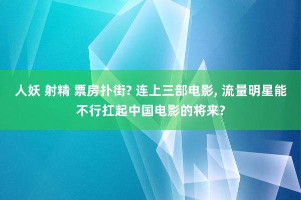 人妖 射精 票房扑街? 连上三部电影， 流量明星能不行扛起中国电影的将来?