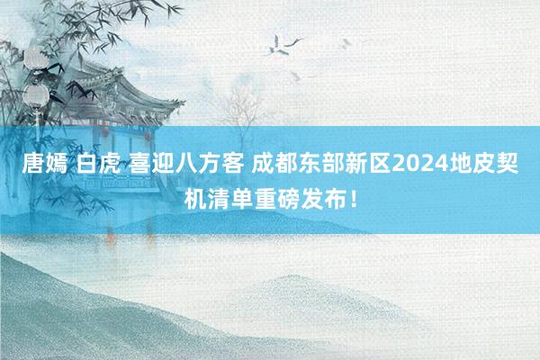 唐嫣 白虎 喜迎八方客 成都东部新区2024地皮契机清单重磅发布！