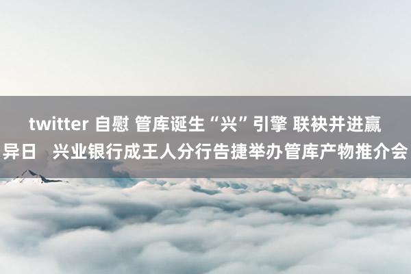 twitter 自慰 管库诞生“兴”引擎 联袂并进赢异日   兴业银行成王人分行告捷举办管库产物推介会