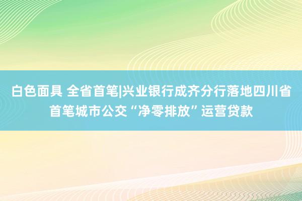 白色面具 全省首笔|兴业银行成齐分行落地四川省首笔城市公交“净零排放”运营贷款