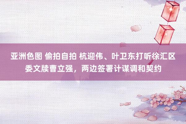 亚洲色图 偷拍自拍 杭迎伟、叶卫东打听徐汇区委文牍曹立强，两边签署计谋调和契约