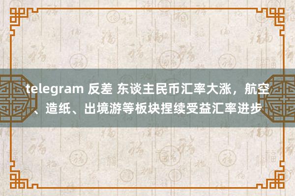 telegram 反差 东谈主民币汇率大涨，航空、造纸、出境游等板块捏续受益汇率进步