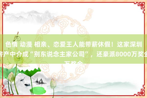 色情 动漫 相亲、恋爱王人能带薪休假！这家深圳房产中介成“别东说念主家公司”，还豪派8000万奖金