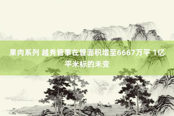 果肉系列 越秀管事在管面积增至6667万平 1亿平米标的未变