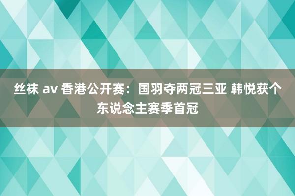 丝袜 av 香港公开赛：国羽夺两冠三亚 韩悦获个东说念主赛季首冠