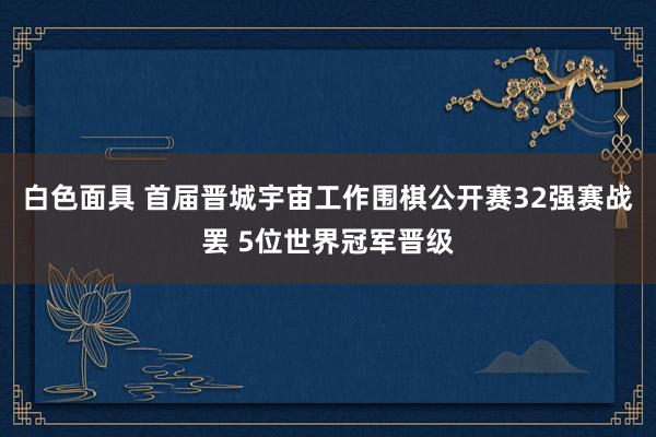 白色面具 首届晋城宇宙工作围棋公开赛32强赛战罢 5位世界冠军晋级