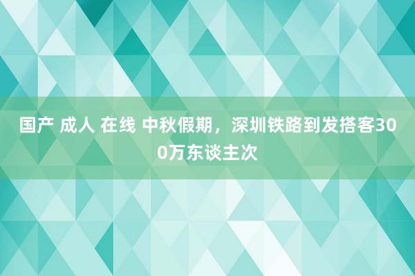 国产 成人 在线 中秋假期，深圳铁路到发搭客300万东谈主次