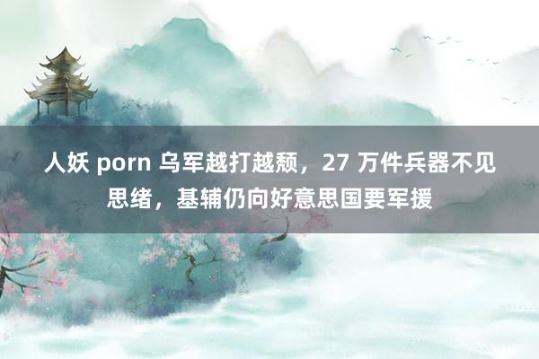 人妖 porn 乌军越打越颓，27 万件兵器不见思绪，基辅仍向好意思国要军援