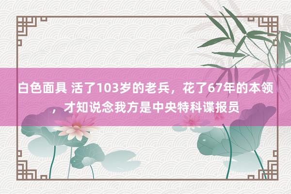 白色面具 活了103岁的老兵，花了67年的本领，才知说念我方是中央特科谍报员