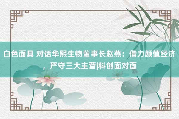 白色面具 对话华熙生物董事长赵燕：借力颜值经济，严守三大主营|科创面对面