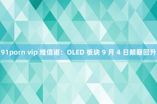 91porn vip 维信诺：OLED 板块 9 月 4 日颠簸回升