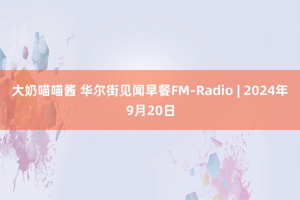 大奶喵喵酱 华尔街见闻早餐FM-Radio | 2024年9月20日