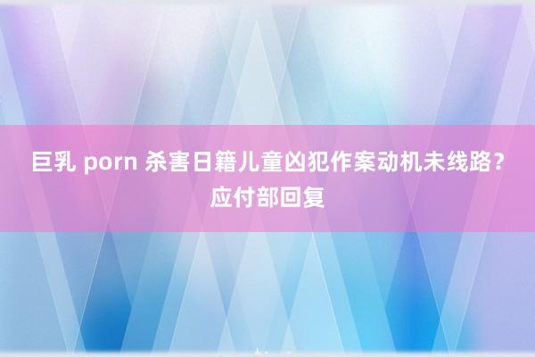 巨乳 porn 杀害日籍儿童凶犯作案动机未线路？应付部回复