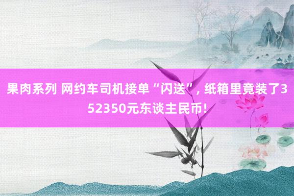 果肉系列 网约车司机接单“闪送”， 纸箱里竟装了352350元东谈主民币!