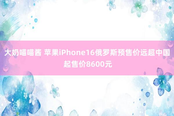 大奶喵喵酱 苹果iPhone16俄罗斯预售价远超中国 起售价8600元