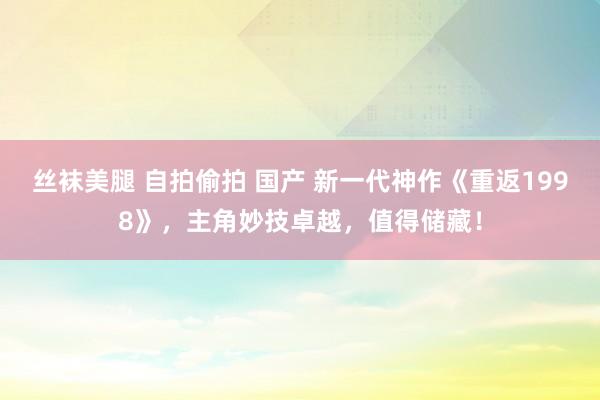 丝袜美腿 自拍偷拍 国产 新一代神作《重返1998》，主角妙技卓越，值得储藏！