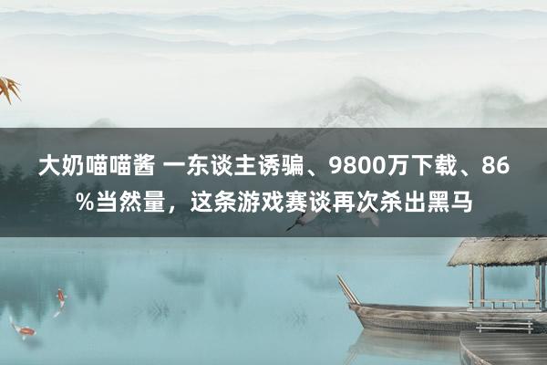 大奶喵喵酱 一东谈主诱骗、9800万下载、86%当然量，这条游戏赛谈再次杀出黑马