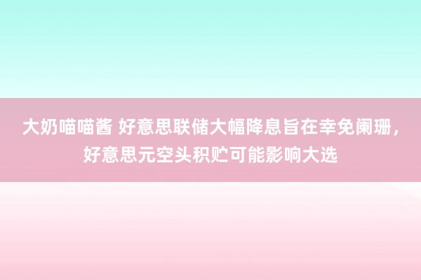 大奶喵喵酱 好意思联储大幅降息旨在幸免阑珊，好意思元空头积贮可能影响大选