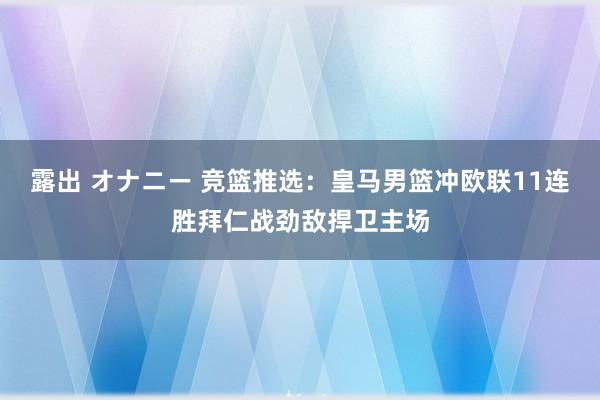 露出 オナニー 竞篮推选：皇马男篮冲欧联11连胜拜仁战劲敌捍卫主场