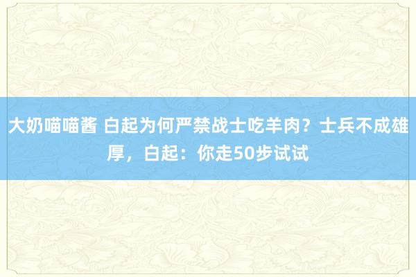 大奶喵喵酱 白起为何严禁战士吃羊肉？士兵不成雄厚，白起：你走50步试试