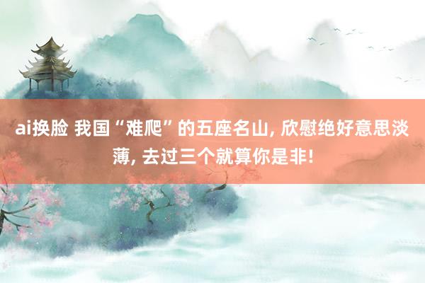 ai换脸 我国“难爬”的五座名山， 欣慰绝好意思淡薄， 去过三个就算你是非!