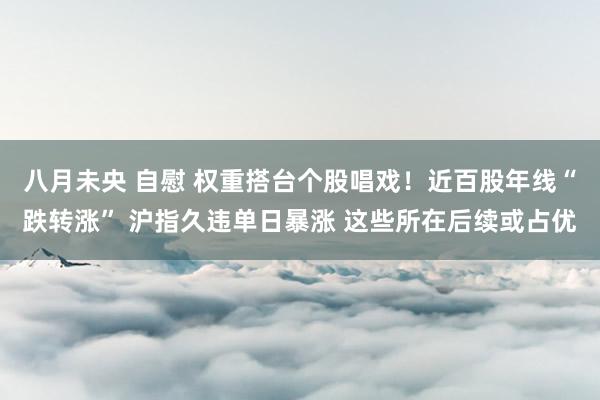 八月未央 自慰 权重搭台个股唱戏！近百股年线“跌转涨” 沪指久违单日暴涨 这些所在后续或占优