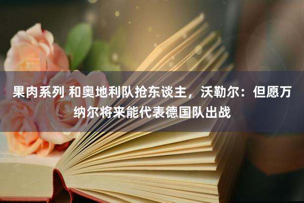 果肉系列 和奥地利队抢东谈主，沃勒尔：但愿万纳尔将来能代表德国队出战