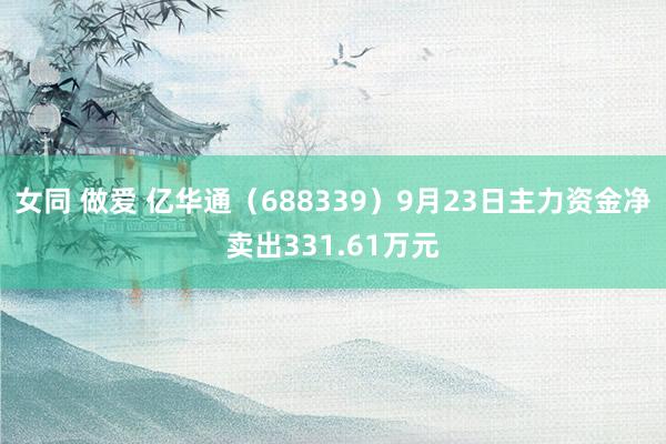 女同 做爱 亿华通（688339）9月23日主力资金净卖出331.61万元