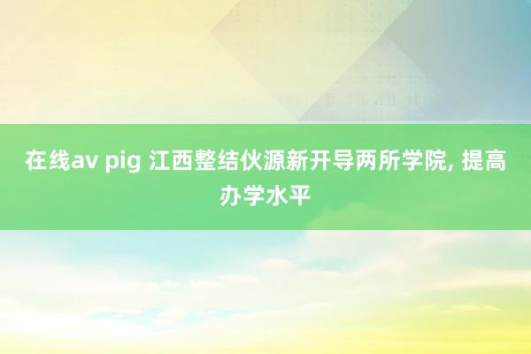 在线av pig 江西整结伙源新开导两所学院， 提高办学水平