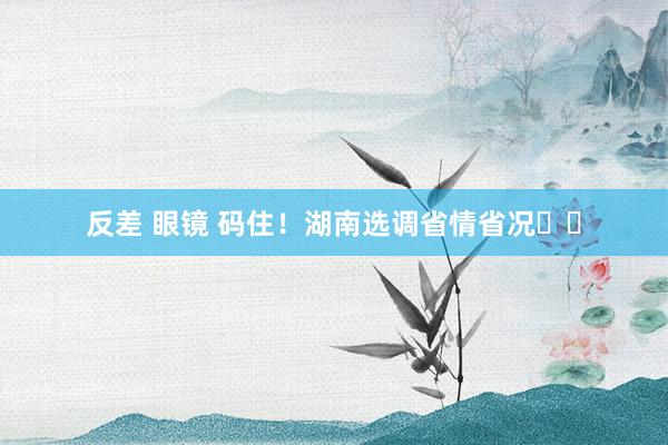 反差 眼镜 码住！湖南选调省情省况☝️