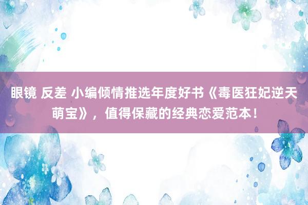 眼镜 反差 小编倾情推选年度好书《毒医狂妃逆天萌宝》，值得保藏的经典恋爱范本！