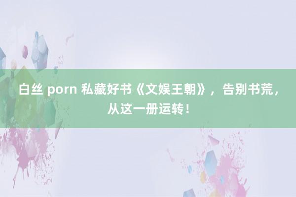 白丝 porn 私藏好书《文娱王朝》，告别书荒，从这一册运转！