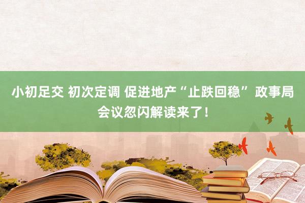 小初足交 初次定调 促进地产“止跌回稳” 政事局会议忽闪解读来了！