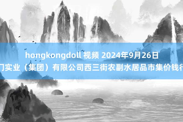 hongkongdoll 视频 2024年9月26日龙门实业（集团）有限公司西三街农副水居品市集价钱行情