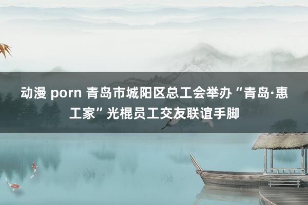 动漫 porn 青岛市城阳区总工会举办“青岛·惠工家”光棍员工交友联谊手脚