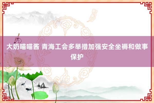 大奶喵喵酱 青海工会多举措加强安全坐褥和做事保护