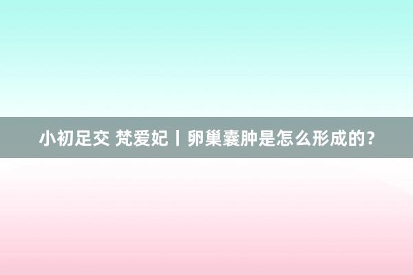 小初足交 梵爱妃丨卵巢囊肿是怎么形成的？