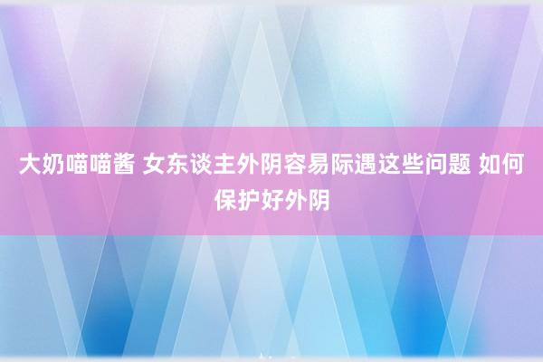 大奶喵喵酱 女东谈主外阴容易际遇这些问题 如何保护好外阴