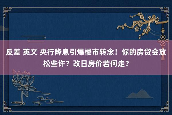 反差 英文 央行降息引爆楼市转念！你的房贷会放松些许？改日房价若何走？