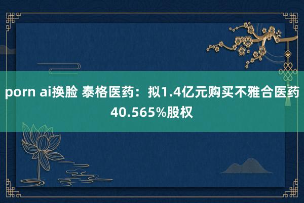 porn ai换脸 泰格医药：拟1.4亿元购买不雅合医药40.565%股权