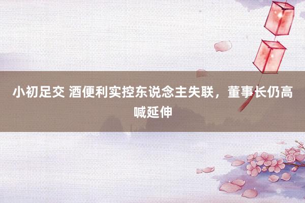 小初足交 酒便利实控东说念主失联，董事长仍高喊延伸