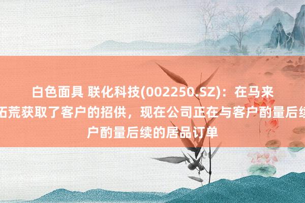 白色面具 联化科技(002250.SZ)：在马来西亚的工场拓荒获取了客户的招供，现在公司正在与客户酌量后续的居品订单