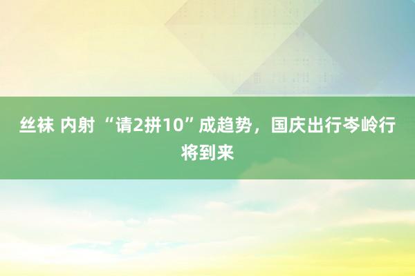 丝袜 内射 “请2拼10”成趋势，国庆出行岑岭行将到来