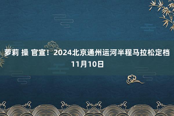 萝莉 操 官宣！2024北京通州运河半程马拉松定档11月10日