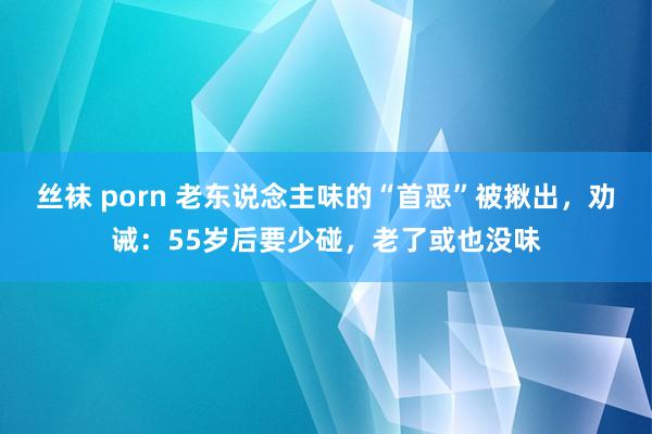 丝袜 porn 老东说念主味的“首恶”被揪出，劝诫：55岁后要少碰，老了或也没味