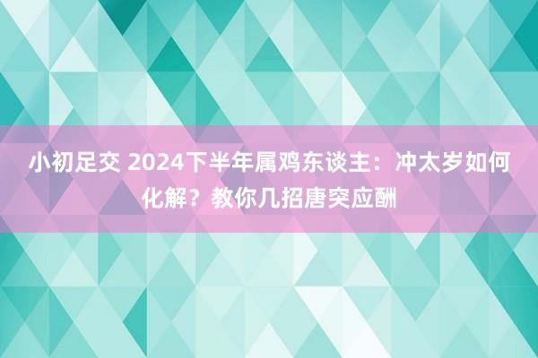 小初足交 2024下半年属鸡东谈主：冲太岁如何化解？教你几招唐突应酬