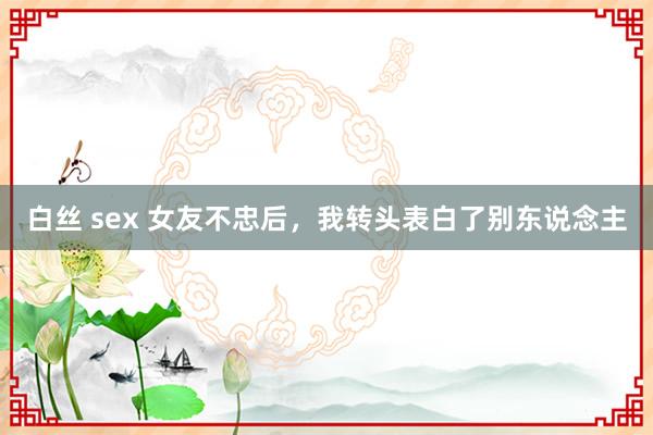 白丝 sex 女友不忠后，我转头表白了别东说念主