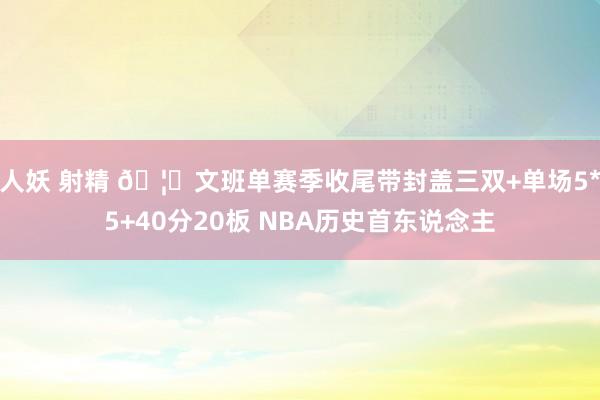 人妖 射精 🦄文班单赛季收尾带封盖三双+单场5*5+40分20板 NBA历史首东说念主