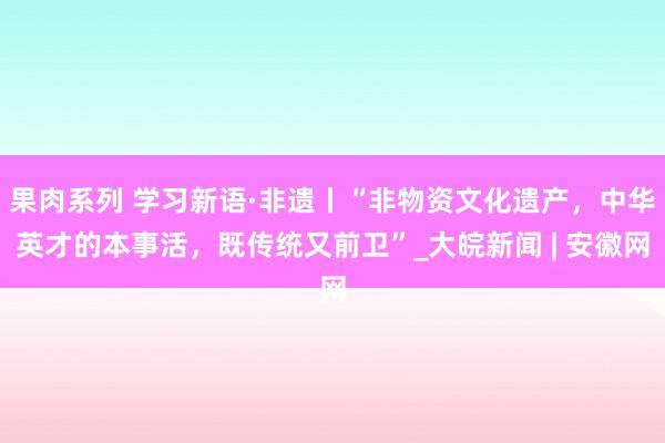 果肉系列 学习新语·非遗丨“非物资文化遗产，中华英才的本事活，既传统又前卫”_大皖新闻 | 安徽网