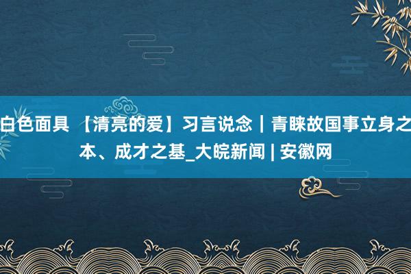 白色面具 【清亮的爱】习言说念｜青睐故国事立身之本、成才之基_大皖新闻 | 安徽网